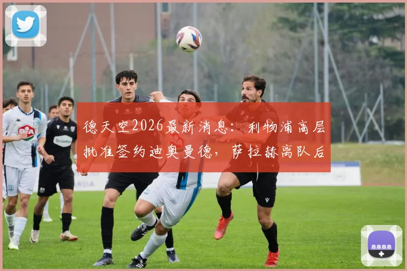 德天空2026最新消息：利物浦高层批准签约迪奥曼德，萨拉赫离队后谁来挑大梁？红军球迷必看分析