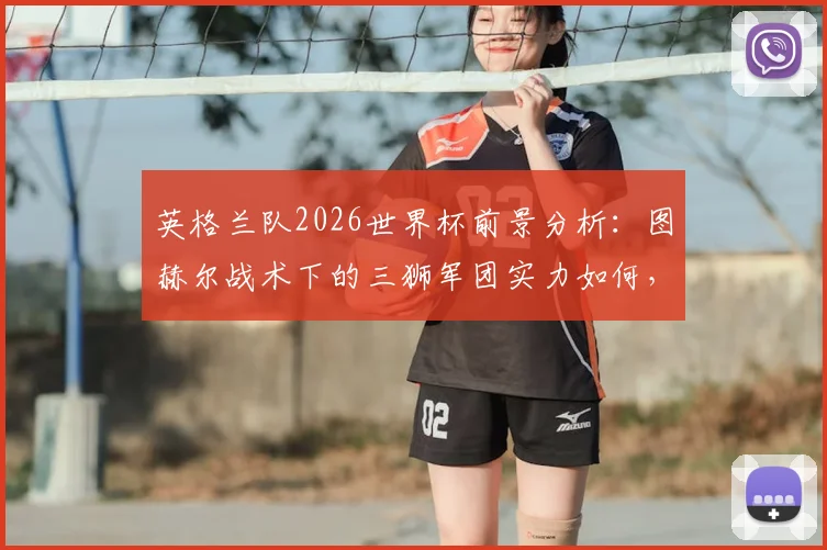 英格兰队2026世界杯前景分析：图赫尔战术下的三狮军团实力如何，足球这次能否真正“回家”？