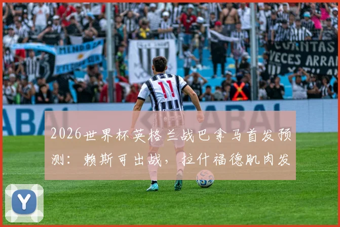 2026世界杯英格兰战巴拿马首发预测：赖斯可出战，拉什福德肌肉发紧成隐忧，索斯盖特如何调整？