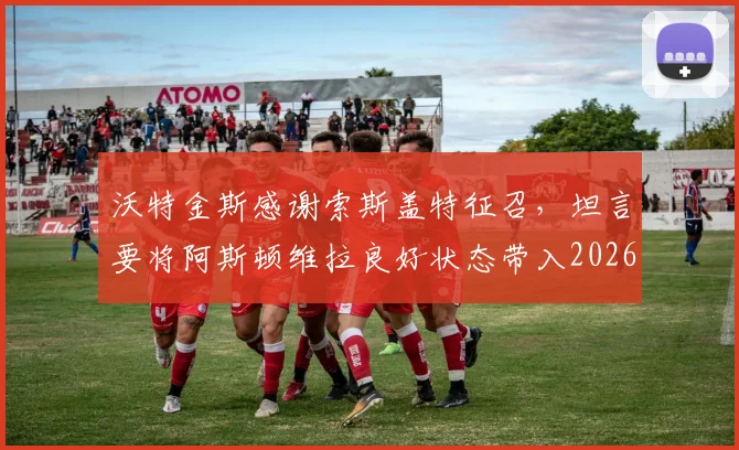 沃特金斯感谢索斯盖特征召,坦言要将阿斯顿维拉良好状态带入2026世界杯备战