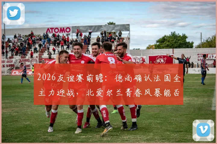 2026友谊赛前瞻：德尚确认法国全主力迎战，北爱尔兰青春风暴能否撼动世界冠军？