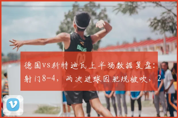 德国vs科特迪瓦上半场数据复盘：射门8-4，两次进球因犯规被吹，2026热身赛暴露哪些攻防问题？