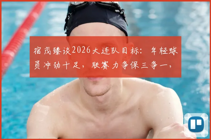宿茂臻谈2026大连队目标：年轻球员冲劲十足，联赛力争保三争一，球迷需知这三大关键