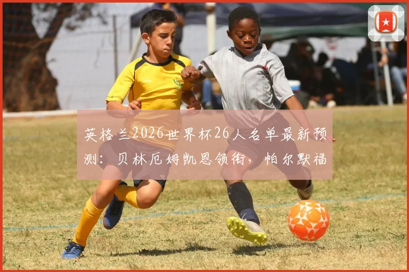 英格兰2026世界杯26人名单最新预测：贝林厄姆凯恩领衔，帕尔默福登意外落选原因分析