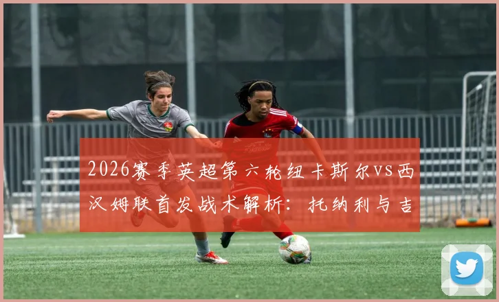 2026赛季英超第六轮纽卡斯尔vs西汉姆联首发战术解析：托纳利与吉马良斯中场搭档效果，万比萨卡边路攻防表现深度观察