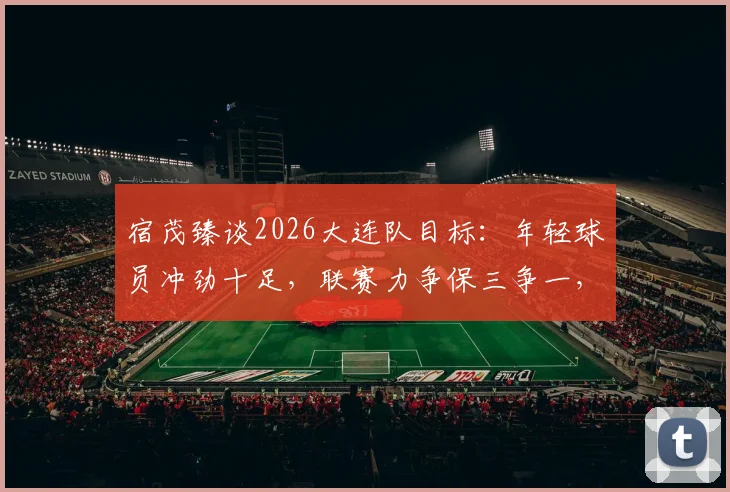 宿茂臻谈2026大连队目标：年轻球员冲劲十足，联赛力争保三争一，球迷需知这三大关键
