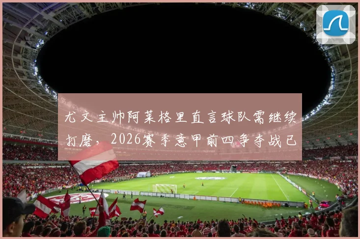 尤文主帅阿莱格里直言球队需继续打磨，2026赛季意甲前四争夺战已进入白热化阶段