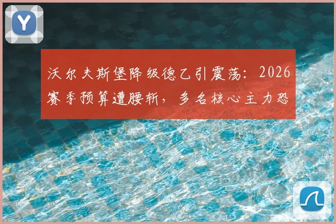 沃尔夫斯堡降级德乙引震荡：2026赛季预算遭腰斩，多名核心主力恐集体离队，球队重建路在何方？
