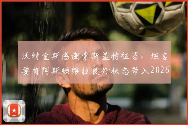 沃特金斯感谢索斯盖特征召，坦言要将阿斯顿维拉良好状态带入2026世界杯备战