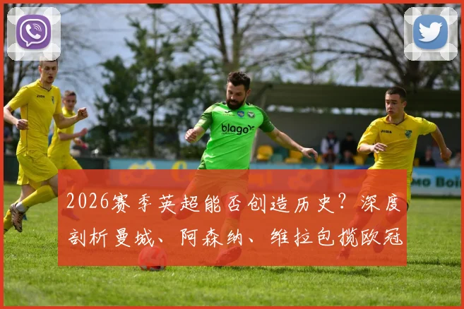 2026赛季英超能否创造历史?深度剖析曼城、阿森纳、维拉包揽欧冠欧联欧协联三大杯可能性