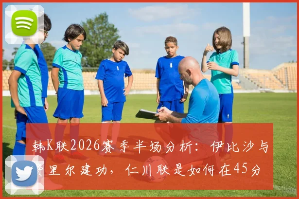 韩K联2026赛季半场分析:伊比沙与费里尔建功,仁川联是如何在45分钟内锁定2-0领先光州的?